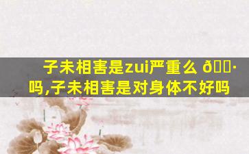 子未相害是zui
严重么 🌷 吗,子未相害是对身体不好吗